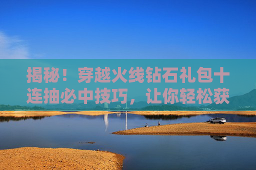 揭秘！穿越火线钻石礼包十连抽必中技巧，让你轻松获得稀有道具,cf钻石十连抽必得永久