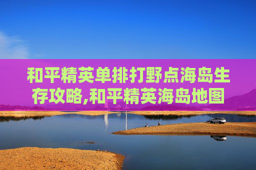 和平精英单排打野点海岛生存攻略,和平精英海岛地图野区盘点最佳打野点推荐