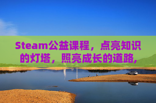 Steam公益课程，点亮知识的灯塔，照亮成长的道路,steam课程活动