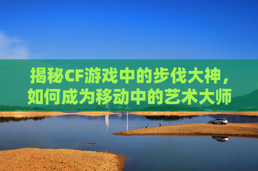 揭秘CF游戏中的步伐大神，如何成为移动中的艺术大师,cf步伐大全教学视频