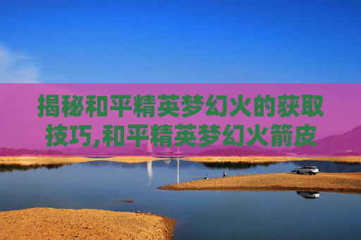 揭秘和平精英梦幻火的获取技巧,和平精英梦幻火箭皮肤怎么免费获得