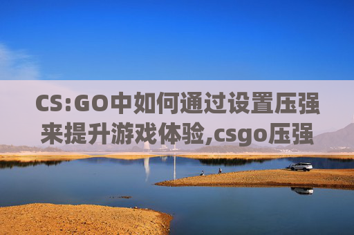 CS:GO中如何通过设置压强来提升游戏体验,csgo压强左右晃怎么办