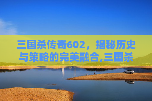 三国杀传奇602，揭秘历史与策略的完美融合,三国杀传奇边锋版官网