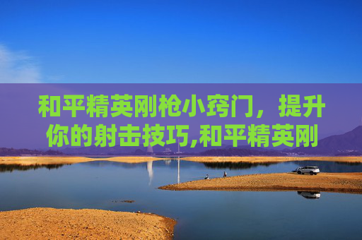 和平精英刚枪小窍门，提升你的射击技巧,和平精英刚枪教程