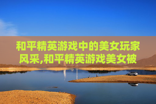 和平精英游戏中的美女玩家风采,和平精英游戏美女被打死