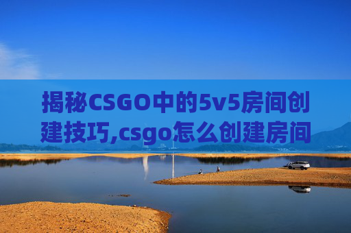 揭秘CSGO中的5v5房间创建技巧,csgo怎么创建房间5v5