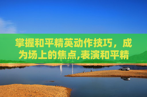 掌握和平精英动作技巧，成为场上的焦点,表演和平精英动作的视频怎么拍
