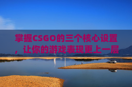 掌握CSGO的三个核心设置，让你的游戏表现更上一层楼,csgo设置最佳方案2021