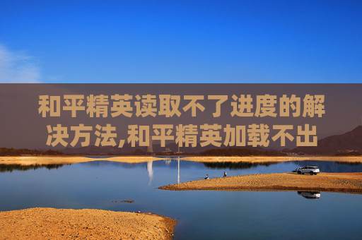 和平精英读取不了进度的解决方法,和平精英加载不出来