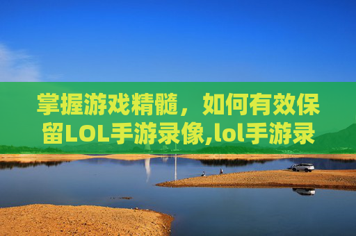 掌握游戏精髓，如何有效保留LOL手游录像,lol手游录像保留几天时间