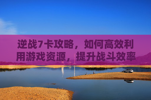 逆战7卡攻略，如何高效利用游戏资源，提升战斗效率