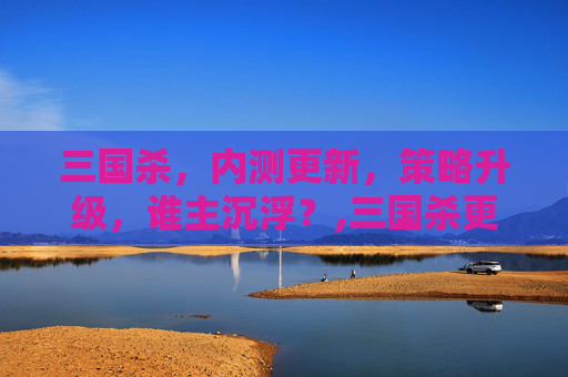 三国杀，内测更新，策略升级，谁主沉浮？,三国杀更新了