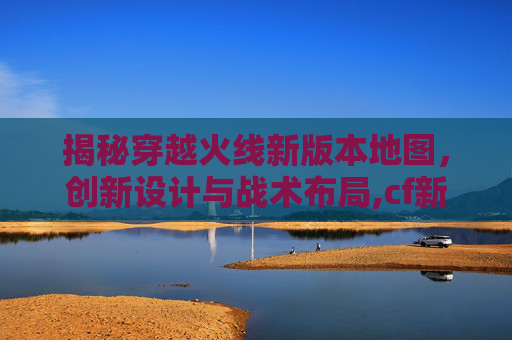 揭秘穿越火线新版本地图，创新设计与战术布局,cf新版本地图曝光怎么解决