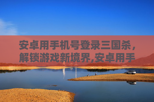 安卓用手机号登录三国杀，解锁游戏新境界,安卓用手机号登录三国杀账号