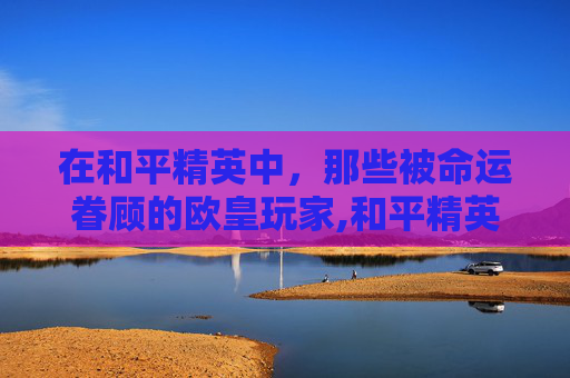 在和平精英中，那些被命运眷顾的欧皇玩家,和平精英里的欧皇是什么