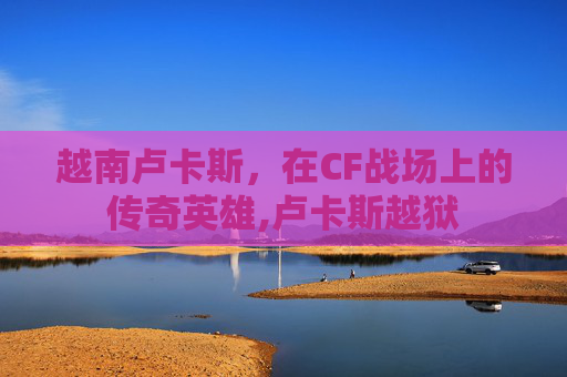 越南卢卡斯，在CF战场上的传奇英雄,卢卡斯越狱
