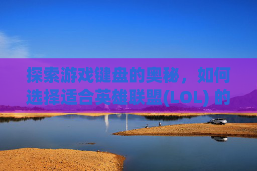 探索游戏键盘的奥秘，如何选择适合英雄联盟(LOL) 的轴体键盘,lol用什么轴键盘好打游戏