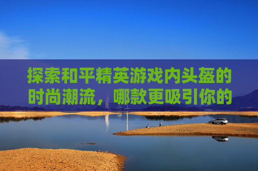 探索和平精英游戏内头盔的时尚潮流，哪款更吸引你的目光？,和平精英头盔哪款好看点