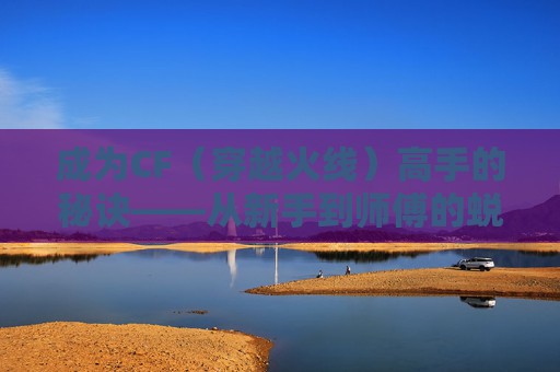 成为CF（穿越火线）高手的秘诀——从新手到师傅的蜕变之路