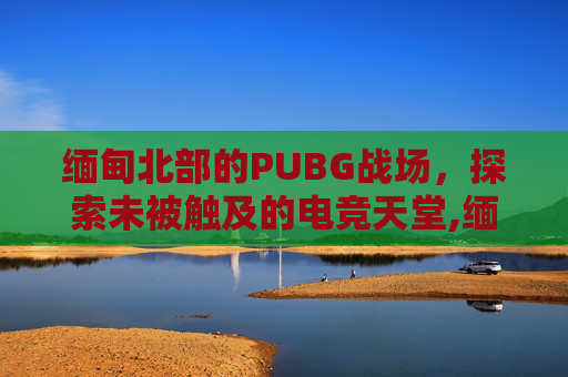缅甸北部的PUBG战场，探索未被触及的电竞天堂,缅甸北部地图