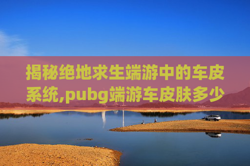 揭秘绝地求生端游中的车皮系统,pubg端游车皮肤多少钱