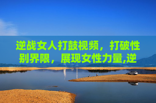 逆战女人打鼓视频，打破性别界限，展现女性力量,逆战女人打鼓视频在线观看