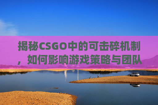 揭秘CSGO中的可击碎机制，如何影响游戏策略与团队协作,csgo可破坏物体
