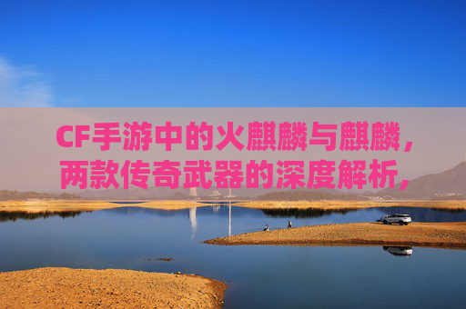 CF手游中的火麒麟与麒麟，两款传奇武器的深度解析,cf手游火麒麟和麒麟哪个厉害