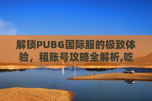 解锁PUBG国际服的极致体验，租账号攻略全解析,吃鸡国际服租号