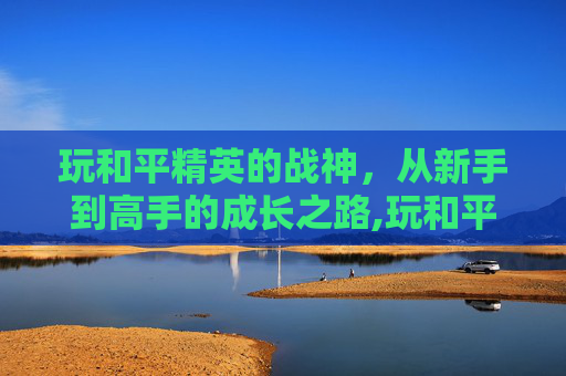 玩和平精英的战神，从新手到高手的成长之路,玩和平精英的战神有哪些