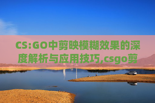 CS:GO中剪映模糊效果的深度解析与应用技巧,csgo剪影