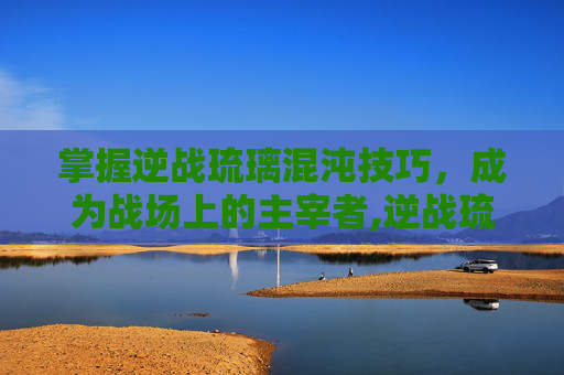 掌握逆战琉璃混沌技巧，成为战场上的主宰者,逆战琉璃混沌技巧怎么用