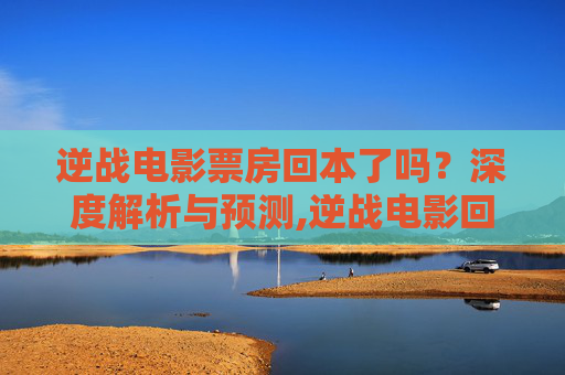 逆战电影票房回本了吗？深度解析与预测,逆战电影回本了吗知乎