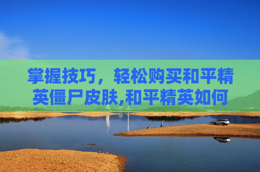 掌握技巧，轻松购买和平精英僵尸皮肤,和平精英如何买僵尸皮肤视频