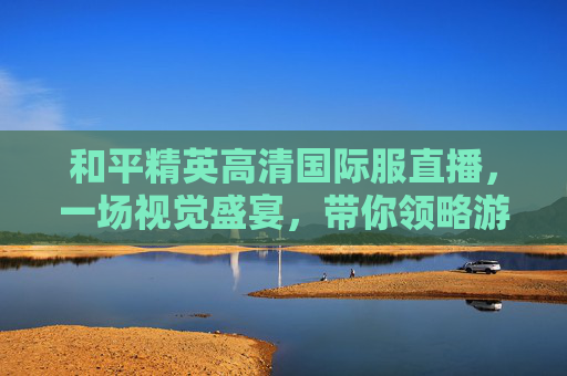 和平精英高清国际服直播，一场视觉盛宴，带你领略游戏的魅力,和平精英国际服直播视频