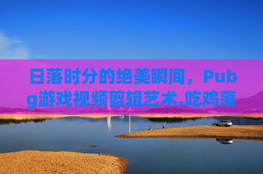 日落时分的绝美瞬间，Pubg游戏视频剪辑艺术,吃鸡落日素材