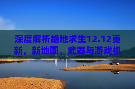 深度解析绝地求生12.12更新，新地图、武器与游戏机制的全面升级,pubg12.2更新内容