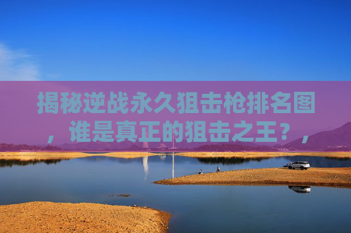 揭秘逆战永久狙击枪排名图，谁是真正的狙击之王？,逆战2020最好的狙击枪