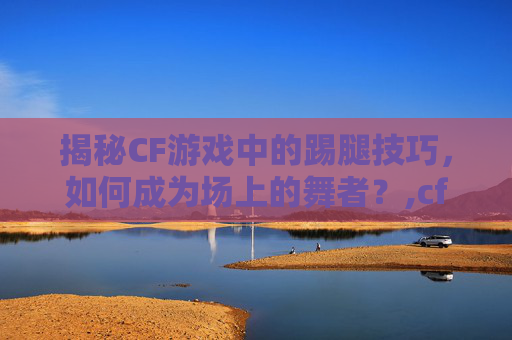 揭秘CF游戏中的踢腿技巧，如何成为场上的舞者？,cf踢腿的是什么人物