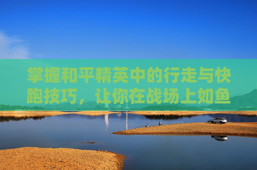 掌握和平精英中的行走与快跑技巧，让你在战场上如鱼得水,和平精英快走怎么跳不了