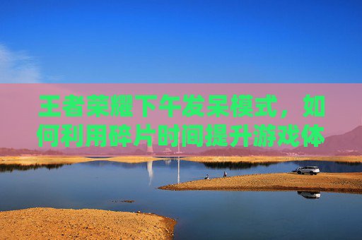 王者荣耀下午发呆模式，如何利用碎片时间提升游戏体验,王者荣耀下午发呆模式怎么开