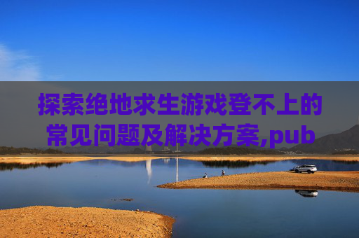 探索绝地求生游戏登不上的常见问题及解决方案,pubg登不进去怎么办