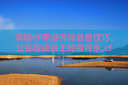 掌握CF手游升降装备技巧，让你在战场上如鱼得水,cf手游升级武器在哪