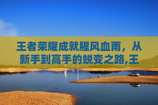 王者荣耀成就腥风血雨，从新手到高手的蜕变之路,王者荣耀成就腥风血雨怎么触发