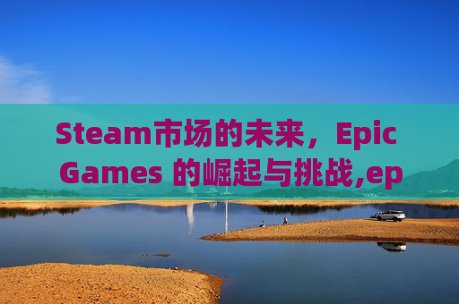 Steam市场的未来，Epic Games 的崛起与挑战,epic会挤号吗