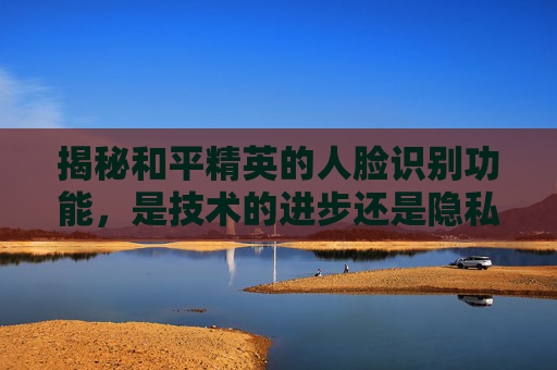 揭秘和平精英的人脸识别功能，是技术的进步还是隐私的侵犯？,怎么把和平精英的人脸识别删了?