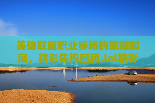 英雄联盟职业赛场的荣耀瞬间，精彩集锦回顾,lol精彩比赛