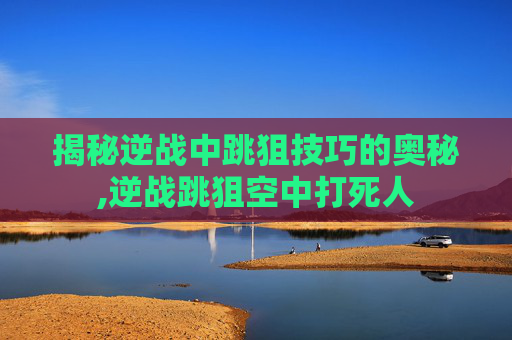 揭秘逆战中跳狙技巧的奥秘,逆战跳狙空中打死人