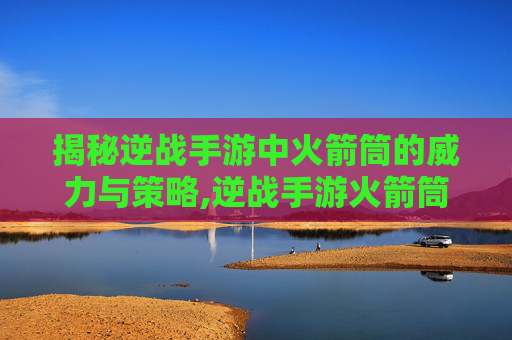 揭秘逆战手游中火箭筒的威力与策略,逆战手游火箭筒有什么用啊