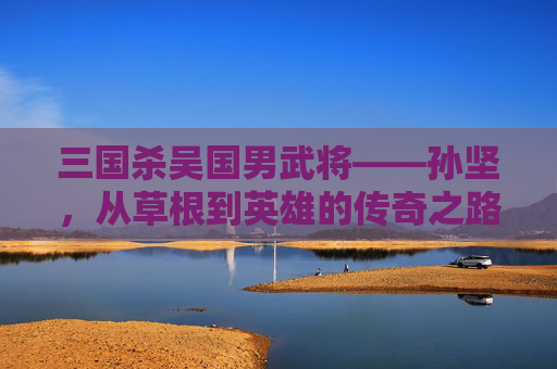 三国杀吴国男武将——孙坚，从草根到英雄的传奇之路,三国杀吴国男武将有哪些